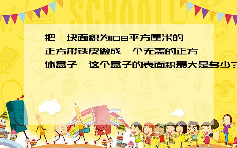 把一块面积为108平方厘米的正方形铁皮做成一个无盖的正方体盒子,这个盒子的表面积最大是多少?书本上答案是67.5平方厘米,但我做出来的是60平方厘米,有点低,呵呵)有大侠这样回答我(但我看