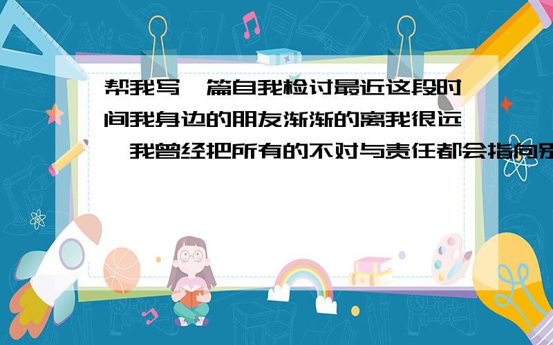 帮我写一篇自我检讨最近这段时间我身边的朋友渐渐的离我很远,我曾经把所有的不对与责任都会指向别人.,总是找别人的缺点,.现在我才发现,真正的原因是我自己,首先是我自己没有做好,想