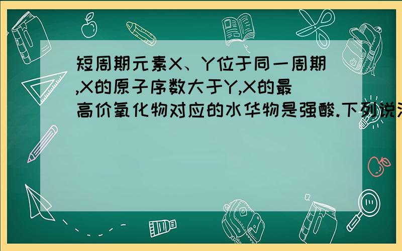 短周期元素X、Y位于同一周期,X的原子序数大于Y,X的最高价氧化物对应的水华物是强酸.下列说法正确的A.符合条件的X元素有2种B.Y的最高价氧化物的水化物不可能是强酸C.Y的氢化物可能存在离