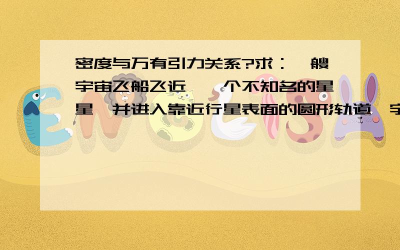 密度与万有引力关系?求：一艘宇宙飞船飞近麽一个不知名的星星,并进入靠近行星表面的圆形轨道,宇航员测得他们绕该行星运动一周时间为T,则该行星的密度是多少?