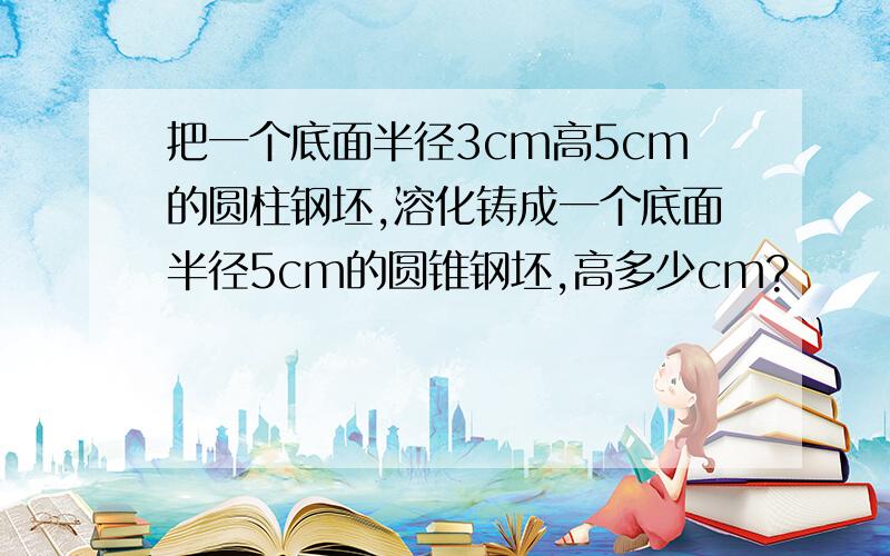 把一个底面半径3cm高5cm的圆柱钢坯,溶化铸成一个底面半径5cm的圆锥钢坯,高多少cm?