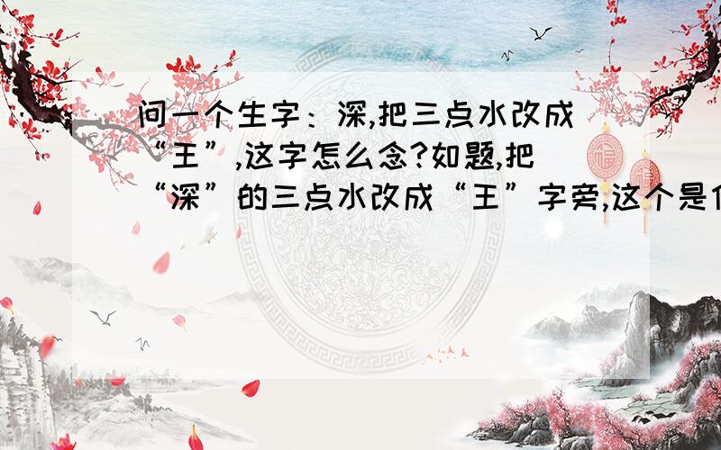 问一个生字：深,把三点水改成“王”,这字怎么念?如题,把“深”的三点水改成“王”字旁,这个是什么字?