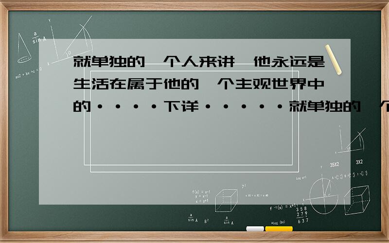 就单独的一个人来讲,他永远是生活在属于他的一个主观世界中的····下详·····就单独的一个人来讲,他永远是生活在属于他的一个主观世界中的,但是如果能够用客观世界来不断地修正自