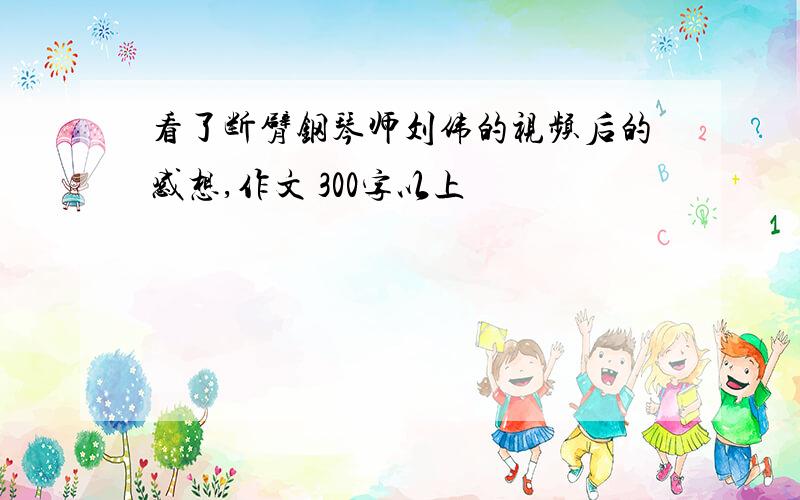 看了断臂钢琴师刘伟的视频后的感想,作文 300字以上