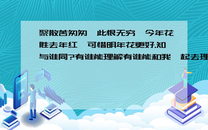 聚散苦匆匆,此恨无穷,今年花胜去年红,可惜明年花更好.知与谁同?有谁能理解有谁能和我一起去理解这句话