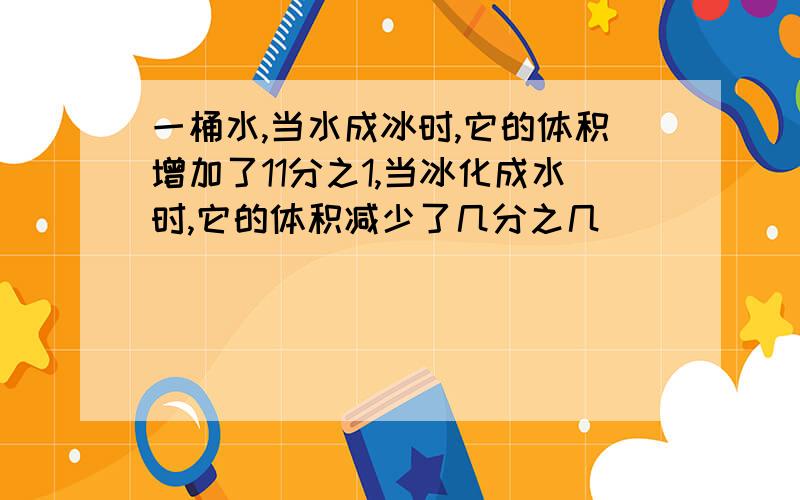 一桶水,当水成冰时,它的体积增加了11分之1,当冰化成水时,它的体积减少了几分之几