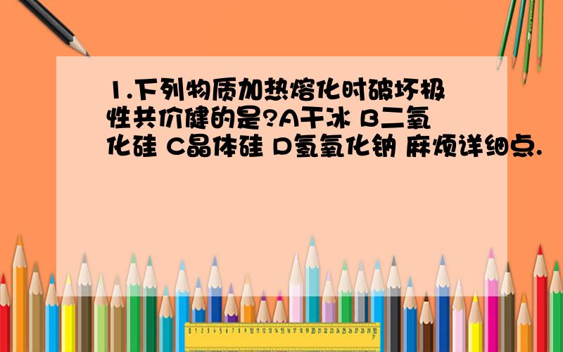 1.下列物质加热熔化时破坏极性共价健的是?A干冰 B二氧化硅 C晶体硅 D氢氧化钠 麻烦详细点.