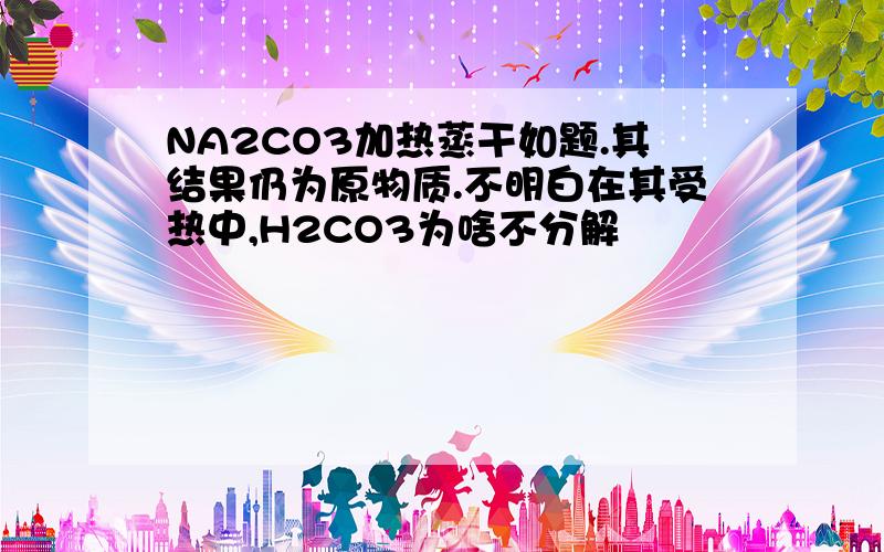 NA2CO3加热蒸干如题.其结果仍为原物质.不明白在其受热中,H2CO3为啥不分解