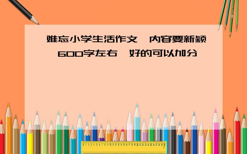 难忘小学生活作文,内容要新颖,600字左右,好的可以加分