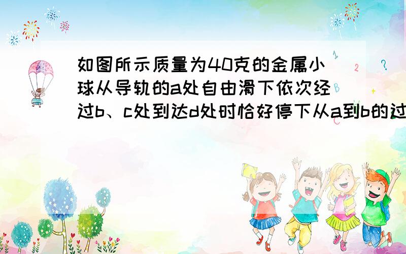 如图所示质量为40克的金属小球从导轨的a处自由滑下依次经过b、c处到达d处时恰好停下从a到b的过程中重力做功为（ ）焦 在整个运动过程中小球克服导轨摩擦消耗的机械能为（ ）焦