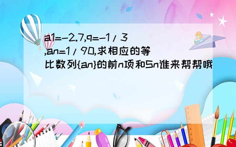 a1=-2.7,q=-1/3,an=1/90,求相应的等比数列{an}的前n项和Sn谁来帮帮哦