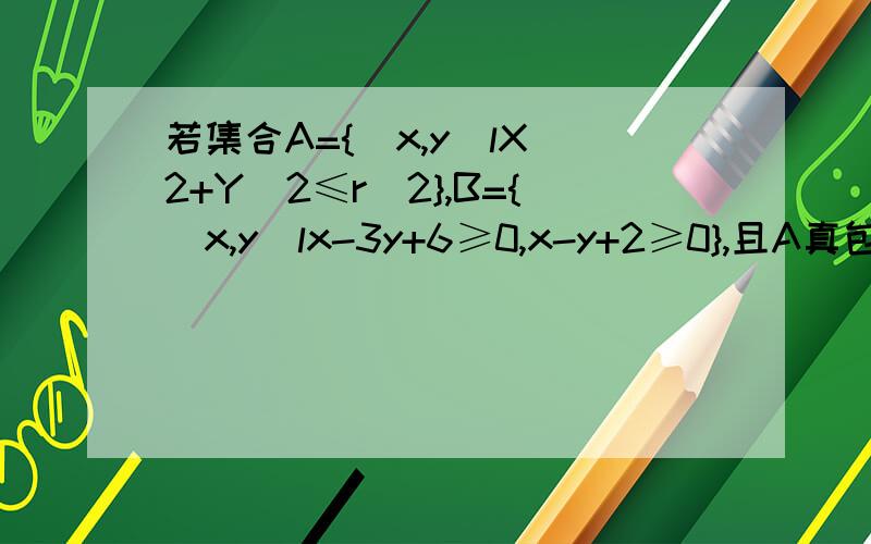 若集合A={(x,y)lX^2+Y^2≤r^2},B={(x,y)lx-3y+6≥0,x-y+2≥0},且A真包含于B,则实数r的最大值为多少12题就是此题的答案,可是我不明白为什么结合图形算方程时,是用x-y+2≥0,而不是用x-3y+6≥0,