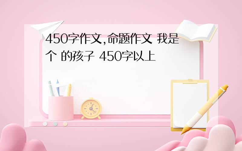 450字作文,命题作文 我是个 的孩子 450字以上