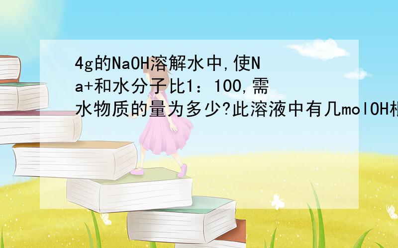 4g的NaOH溶解水中,使Na+和水分子比1：100,需水物质的量为多少?此溶液中有几molOH根离子？中和这些OH根离子需几molH离子，需多少H2SO4?