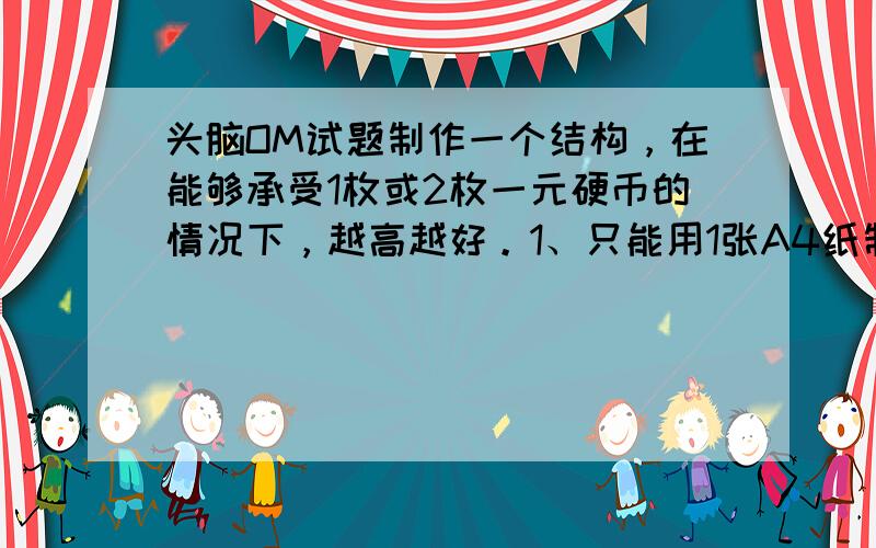 头脑OM试题制作一个结构，在能够承受1枚或2枚一元硬币的情况下，越高越好。1、只能用1张A4纸制作，不能对纸进行任何方式的加固。2、不能使用任何粘接材料。3、结构顶端放置1枚或2枚一