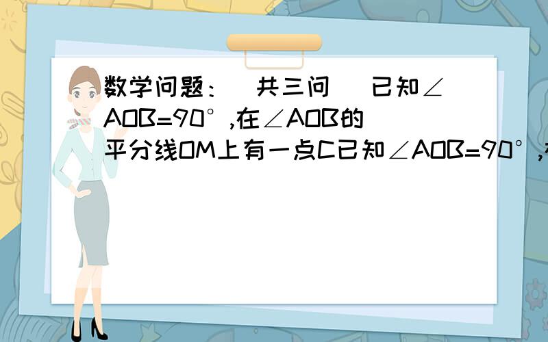 数学问题：（共三问） 已知∠AOB=90°,在∠AOB的平分线OM上有一点C已知∠AOB=90°,在∠AOB的角平分线上C,将一个三角板的直角顶点与C重合,它的两条直角边分别于OA、OB（或他们的反向延长线）相