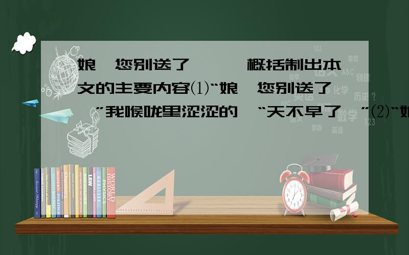 娘,您别送了,……概括制出本文的主要内容⑴“娘,您别送了,”我喉咙里涩涩的,“天不早了,”⑵“娘晓得.我儿上了大学,娘心里高兴,我儿给娘和你爹争了气.”车窗外的娘眼眶红红的,笑着说,