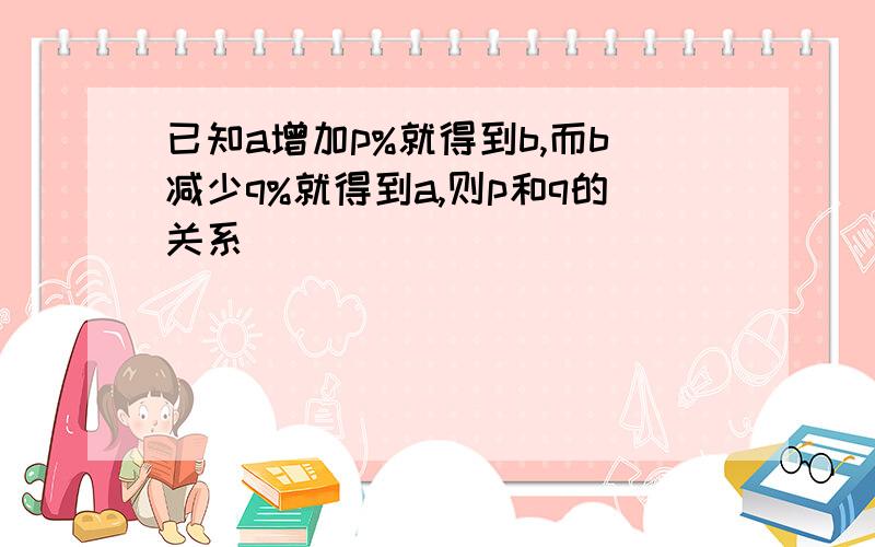 已知a增加p%就得到b,而b减少q%就得到a,则p和q的关系