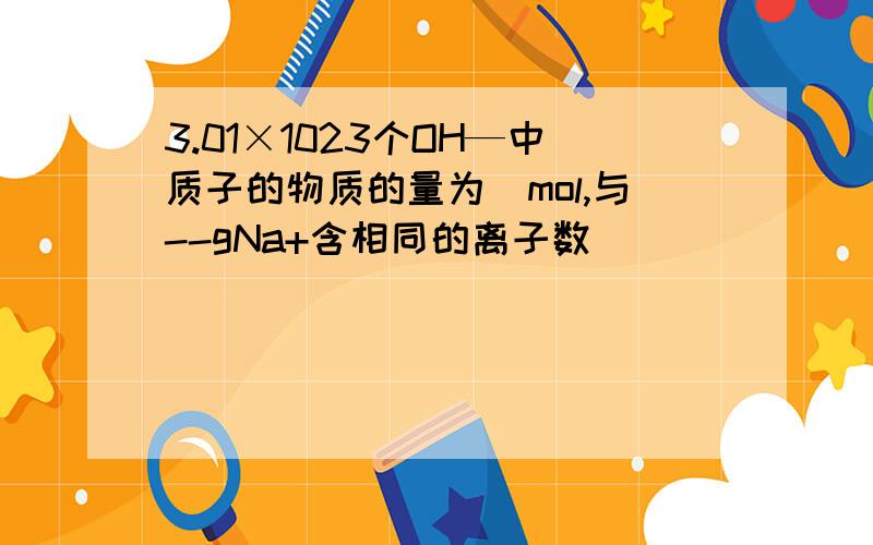 3.01×1023个OH—中质子的物质的量为_mol,与--gNa+含相同的离子数