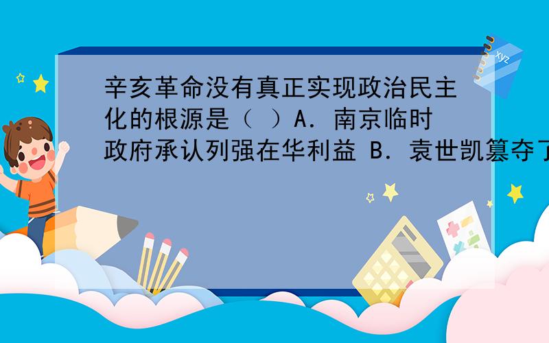 辛亥革命没有真正实现政治民主化的根源是（ ）A．南京临时政府承认列强在华利益 B．袁世凯篡夺了辛亥革命的胜利果实C．《中华民国临时约法》未真正实施 D．中国民族资本主义的发展极