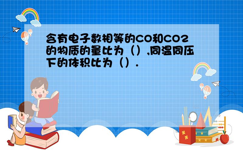 含有电子数相等的CO和CO2的物质的量比为（）,同温同压下的体积比为（）.