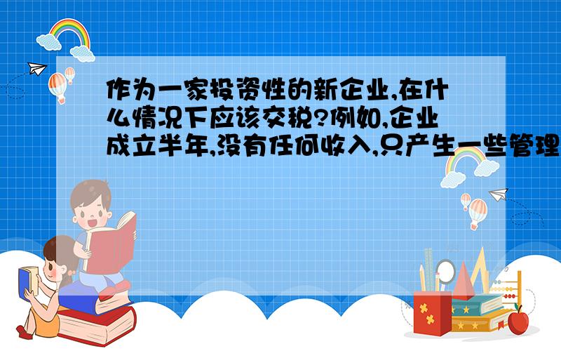 作为一家投资性的新企业,在什么情况下应该交税?例如,企业成立半年,没有任何收入,只产生一些管理费用和财务费用,一直以来都是空报税,请问,应该如何判定,该企业什么时候应该上税?