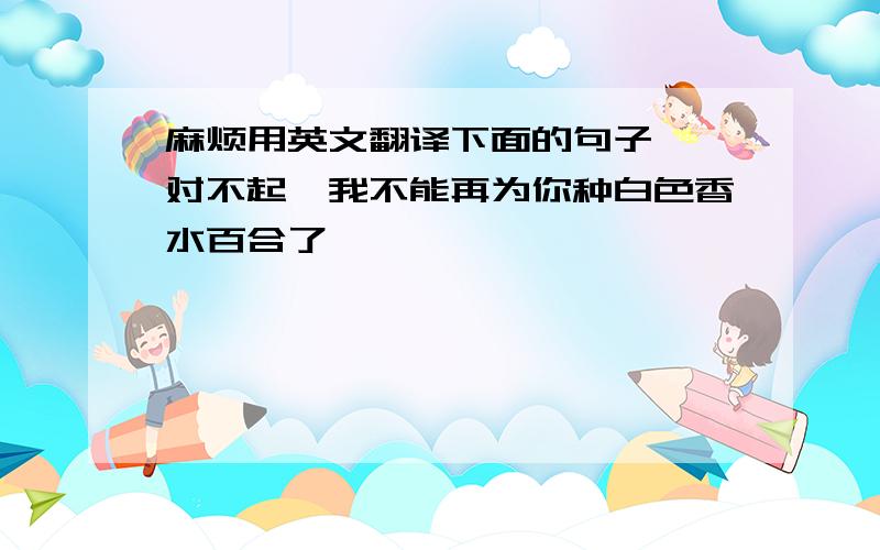 麻烦用英文翻译下面的句子,｛对不起,我不能再为你种白色香水百合了｝