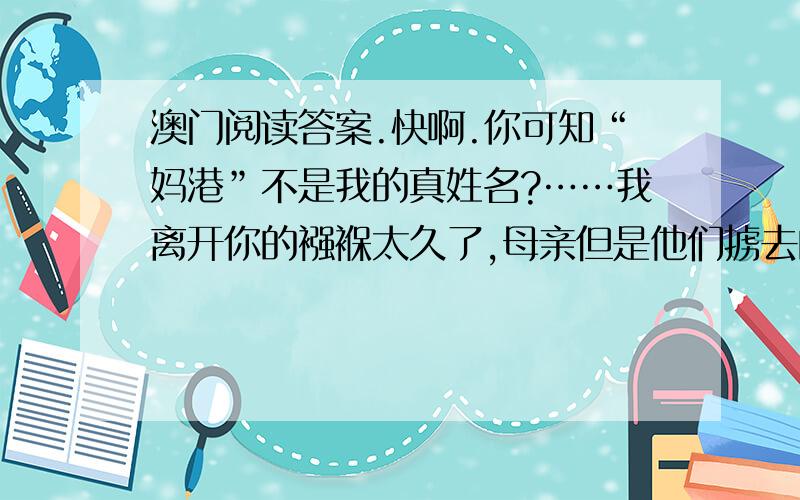 澳门阅读答案.快啊.你可知“妈港”不是我的真姓名?……我离开你的襁褓太久了,母亲但是他们掳去的是我的肉体,你依然保管着我内心的灵魂.三百年梦寐不忘的生母啊!请叫儿的乳名,叫我一