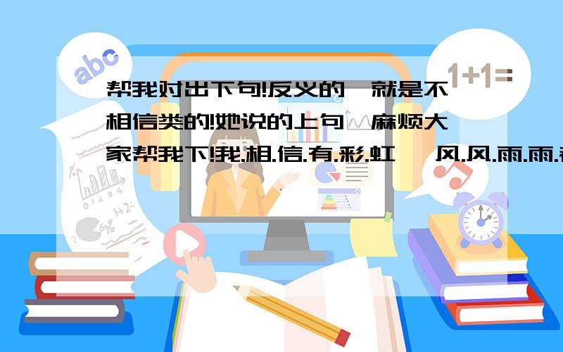 帮我对出下句!反义的,就是不相信类的!她说的上句,麻烦大家帮我下!我.相.信.有.彩.虹 、风.风.雨.雨.都.接.受