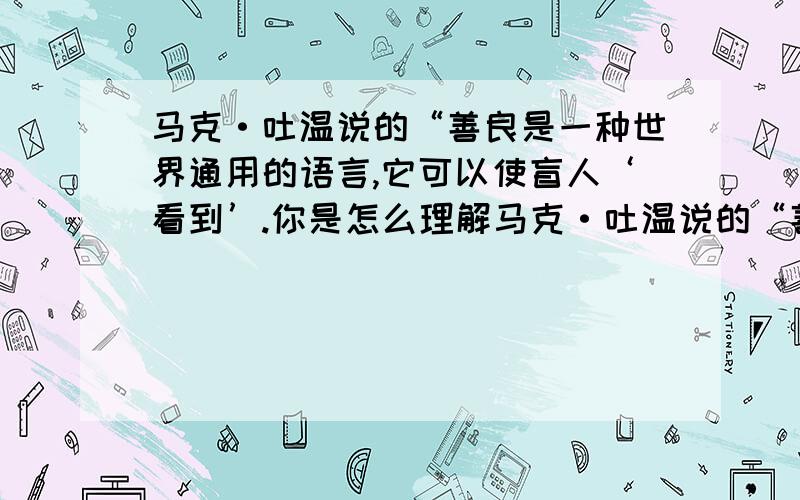 马克·吐温说的“善良是一种世界通用的语言,它可以使盲人‘看到’.你是怎么理解马克·吐温说的“善良是一种世界通用的语言,它可以使盲人‘看到’、聋子‘听见’”这句话?