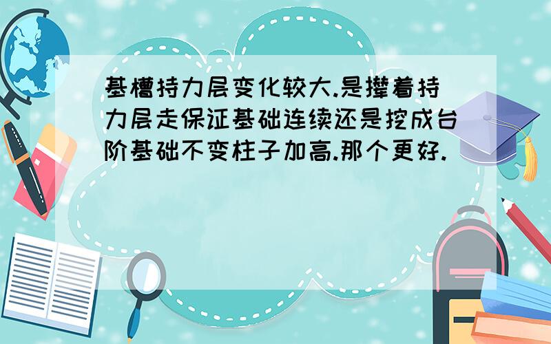 基槽持力层变化较大.是撵着持力层走保证基础连续还是挖成台阶基础不变柱子加高.那个更好.