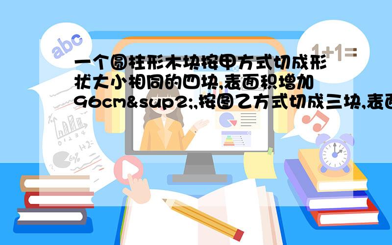 一个圆柱形木块按甲方式切成形状大小相同的四块,表面积增加96cm²,按图乙方式切成三块,表面积增加50.一个圆柱形木块按甲方式切成形状大小相同的四块,表面积增加96cm²,按图乙方式切