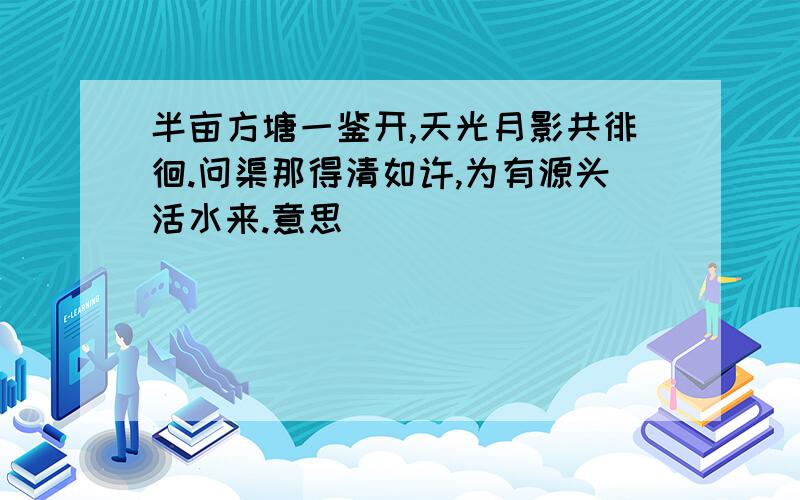 半亩方塘一鉴开,天光月影共徘徊.问渠那得清如许,为有源头活水来.意思