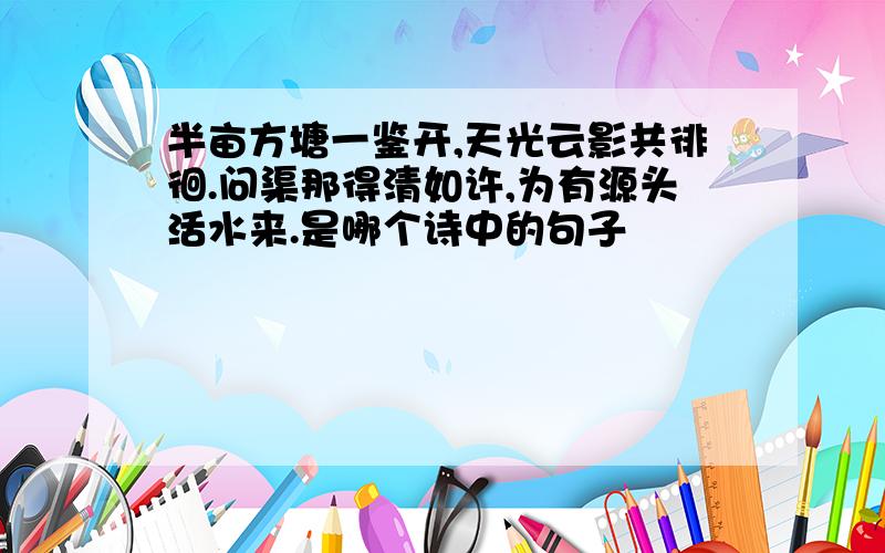 半亩方塘一鉴开,天光云影共徘徊.问渠那得清如许,为有源头活水来.是哪个诗中的句子