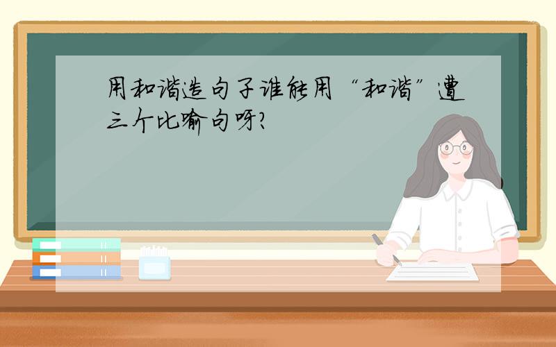 用和谐造句子谁能用“和谐”遭三个比喻句呀?