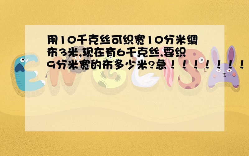 用10千克丝可织宽10分米绸布3米,现在有6千克丝,要织9分米宽的布多少米?急！！！！！！！！