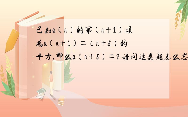 已知a(n）的第(n＋1)项为a(n＋1)＝（n＋5）的平方,那么a（n＋5）＝?请问这类题怎么思考?初学这类题,觉得挺不容易的,可能是我笨～尤其是写的十分详细的朋友，大家各自有各自的思路，但是我