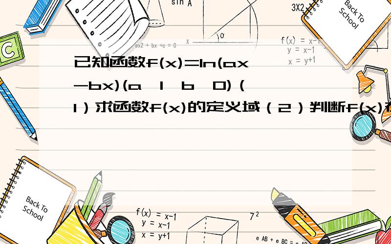 已知函数f(x)=ln(ax-bx)(a>1>b>0)（1）求函数f(x)的定义域（2）判断f(x)在定义域I上的单调性,并说明理由（3）当a,b满足什么关系时,f(x)在[ 1,+∞）上恒取正值要完整的步骤，谢谢