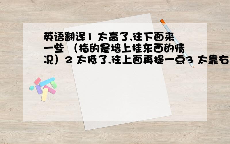 英语翻译1 太高了,往下面来一些 （指的是墙上挂东西的情况）2 太低了,往上面再提一点3 太靠右面了,往左来点4 你们看看位置怎么样?5 那个人坐在电影院第几排?6 那个人 坐在电影院 倒是第