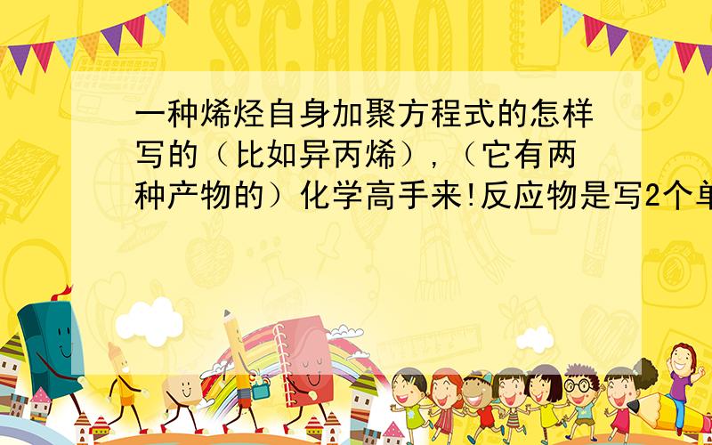一种烯烃自身加聚方程式的怎样写的（比如异丙烯）,（它有两种产物的）化学高手来!反应物是写2个单体相加还是只写一个单体,前面系数为n或2n?老师说写反应物时两个单体不能重复，有这