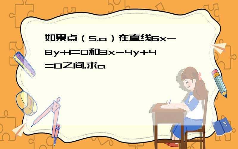 如果点（5.a）在直线6x-8y+1=0和3x-4y+4=0之间.求a