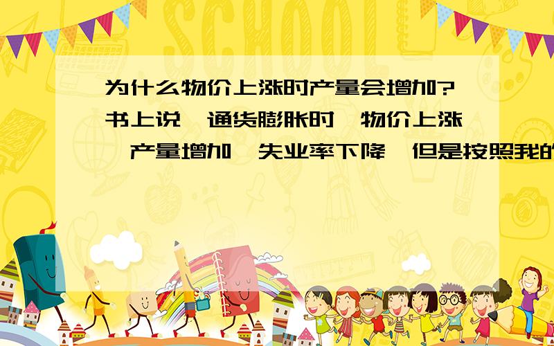 为什么物价上涨时产量会增加?书上说,通货膨胀时,物价上涨,产量增加,失业率下降,但是按照我的理解,物价上涨时,购买的人会变少,所以厂商应该会减少产量才对啊,初次接触经济学,可能思维