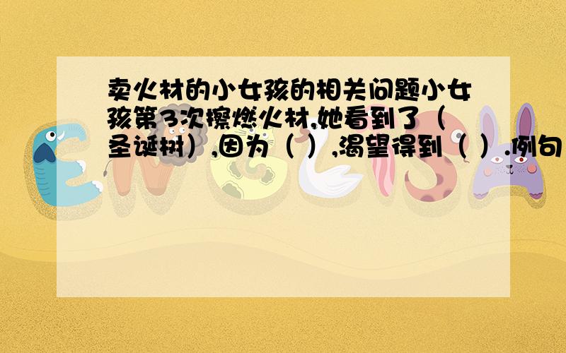 卖火材的小女孩的相关问题小女孩第3次擦燃火材,她看到了（圣诞树）,因为（ ）,渴望得到（ ）.例句：小女孩第1次擦燃火材,她看到了（火炉）,因为（她很冷）,渴望得到（温暖）.