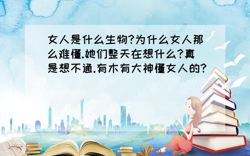 女人是什么生物?为什么女人那么难懂.她们整天在想什么?真是想不通.有木有大神懂女人的?