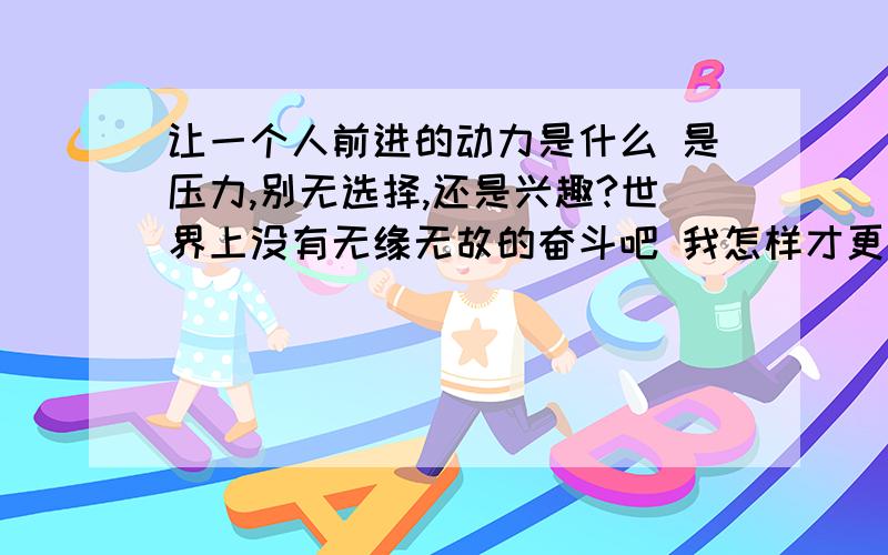 让一个人前进的动力是什么 是压力,别无选择,还是兴趣?世界上没有无缘无故的奋斗吧 我怎样才更加有动力有兴趣的东西一定有他可爱的地方,如果我兴趣不太强烈或者我没有感受到成就感,而