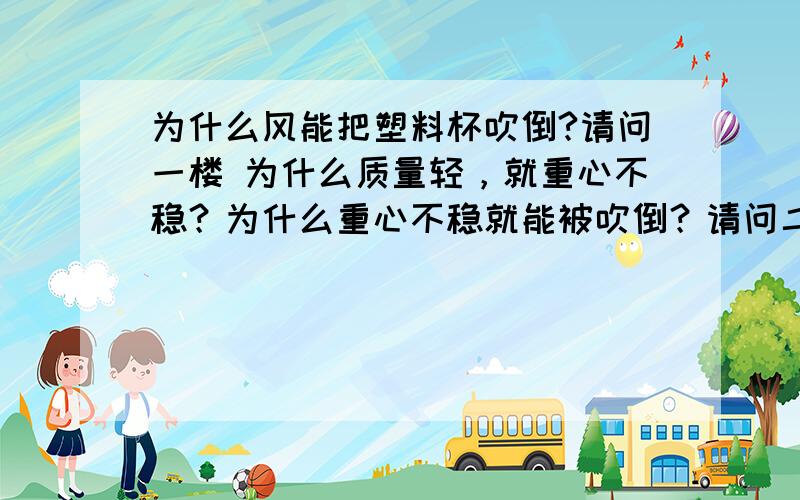 为什么风能把塑料杯吹倒?请问一楼 为什么质量轻，就重心不稳？为什么重心不稳就能被吹倒？请问二楼 为什么风吹向杯子某一面时，这一面表面空气流速加快，另一面空气流速就要比这一