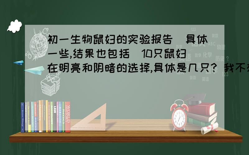 初一生物鼠妇的实验报告（具体一些,结果也包括）10只鼠妇在明亮和阴暗的选择,具体是几只? 我不想乱写,不敢抓鼠妇,希望有个做过实验的人来告诉我准确的答案. （虽然答案每一个人的都不