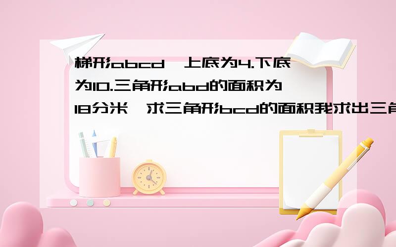 梯形abcd,上底为4.下底为10.三角形abd的面积为18分米,求三角形bcd的面积我求出三角形abd的高，那和梯形abcd的高相等吗