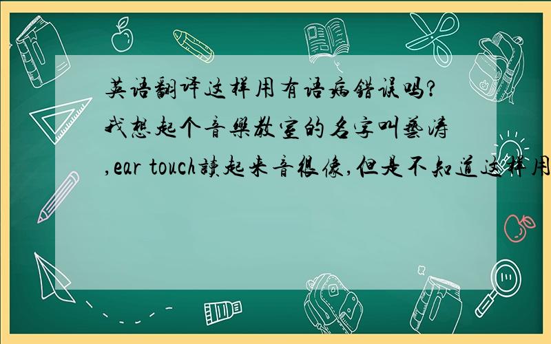 英语翻译这样用有语病错误吗?我想起个音乐教室的名字叫艺涛,ear touch读起来音很像,但是不知道这样用是不是错误的,我英语不太好,请懂的朋友给点意见