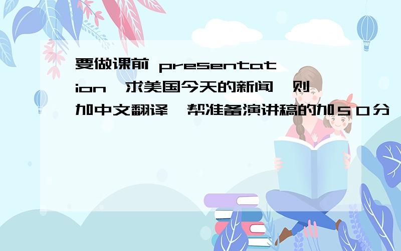 要做课前 presentation,求美国今天的新闻一则加中文翻译、帮准备演讲稿的加５０分…